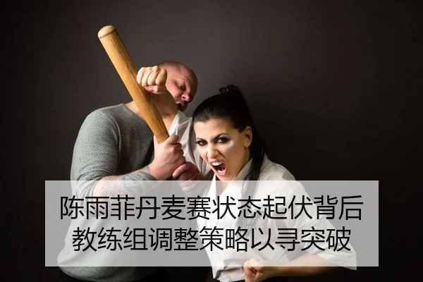 陈雨菲丹麦赛状态起伏背后 教练组调整策略以寻突破