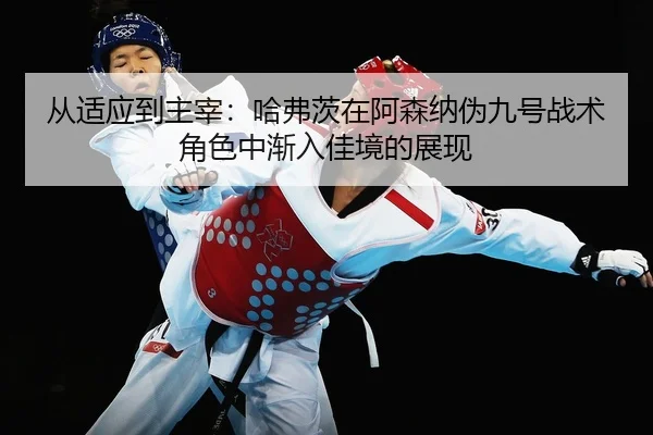 从适应到主宰：哈弗茨在阿森纳伪九号战术角色中渐入佳境的展现